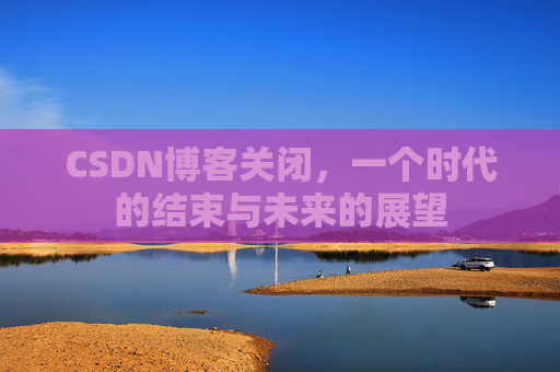 CSDN博客关闭，一个时代的结束与未来的展望